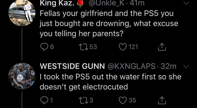atmosphere - King Kaz. . 41m Fellas your girlfriend and the PS5 you just bought are drowning, what excuse you telling her parents? 26 2753 121 Westside Gunn 32m v I took the PS5 out the water first so she doesn't get electrocuted, 21 123 35 I