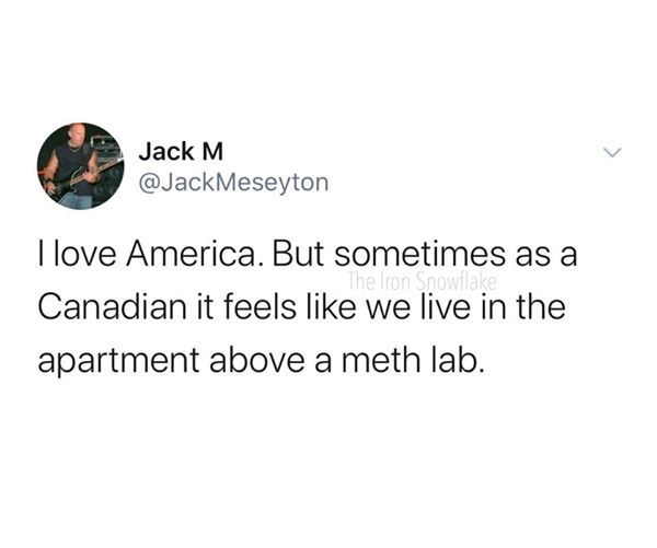 my future wife is probably taking a depression nap - Jack M Meseyton I love America. But sometimes as a Canadian it feels we live in the apartment above a meth lab.