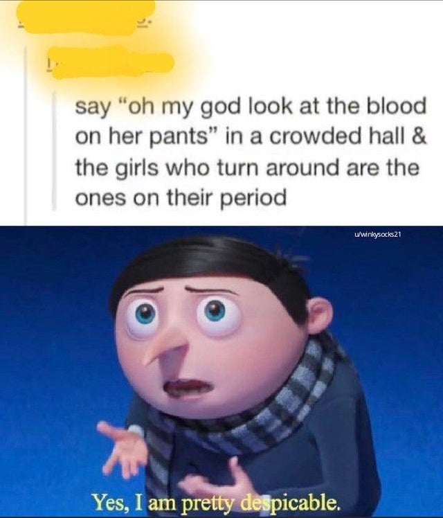yes i am pretty despicable - say "oh my god look at the blood on her pants" in a crowded hall & the girls who turn around are the ones on their period uwinkysocks21 Yes, I am pretty despicable.