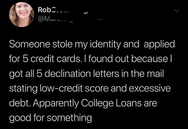Rob. ... Someone stole my identity and applied for 5 credit cards. I found out because got all 5 declination letters in the mail stating lowcredit score and excessive debt. Apparently College Loans are good for something