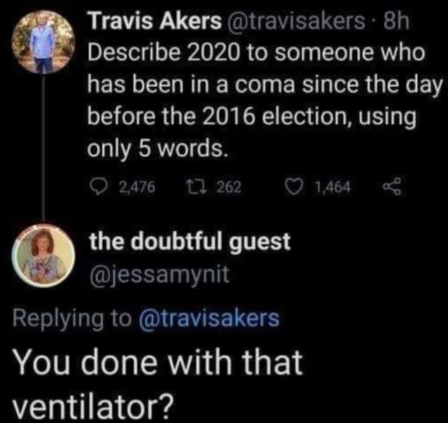 atmosphere - Travis Akers . 8h Describe 2020 to someone who has been in a coma since the day before the 2016 election, using only 5 words. 2,476 7 262 1,464 the doubtful guest You done with that ventilator?