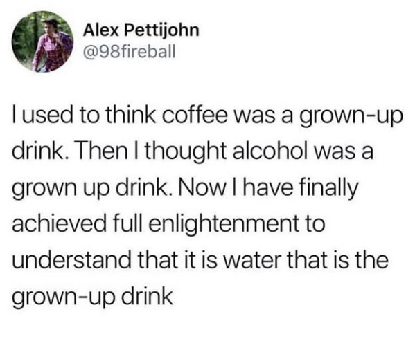 Alex Pettijohn fireball Tused to think coffee was a grownup drink. Then I thought alcohol was a grown up drink. Now I have finally achieved full enlightenment to understand that it is water that is the grownup drink