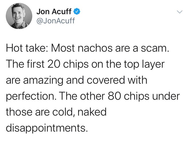 im not jealous flavio im gay - Jon Acuff Hot take Most nachos are a scam. The first 20 chips on the top layer are amazing and covered with perfection. The other 80 chips under those are cold, naked disappointments.