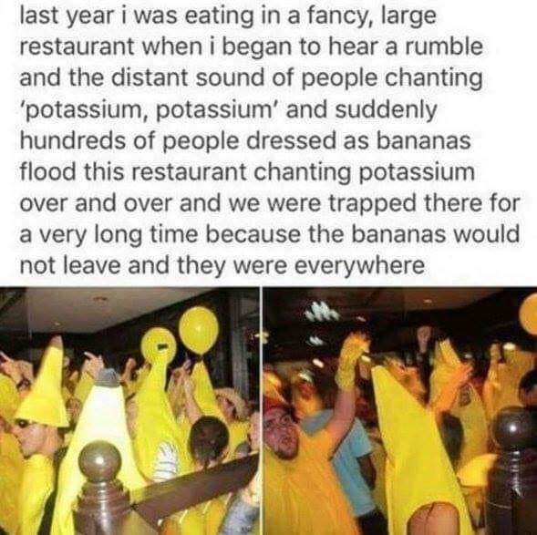 potassium potassium potassium - last year i was eating in a fancy, large restaurant when i began to hear a rumble and the distant sound of people chanting "potassium, potassium' and suddenly hundreds of people dressed as bananas flood this restaurant chan