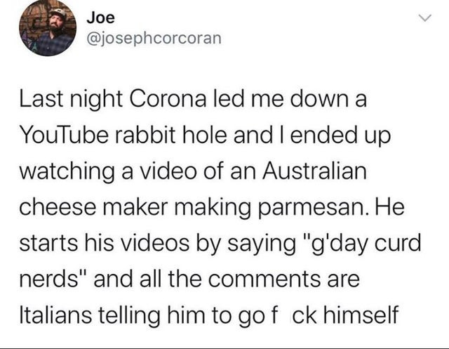 document - > Joe Last night Corona led me down a YouTube rabbit hole and I ended up watching a video of an Australian cheese maker making parmesan. He starts his videos by saying "g'day curd nerds" and all the are Italians telling him to gof ck himself
