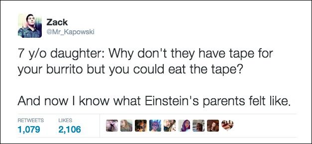 sad when people you know - Zack 7 yo daughter Why don't they have tape for your burrito but you could eat the tape? And now I know what Einstein's parents felt . 1,079 2,106