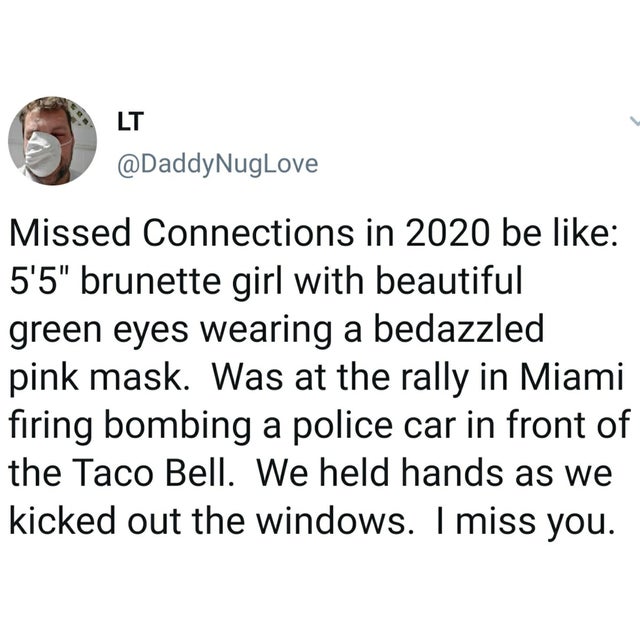 Humour - Lt NugLove Missed Connections in 2020 be 5'5" brunette girl with beautiful green eyes wearing a bedazzled pink mask. Was at the rally in Miami firing bombing a police car in front of the Taco Bell. We held hands as we kicked out the windows. I mi
