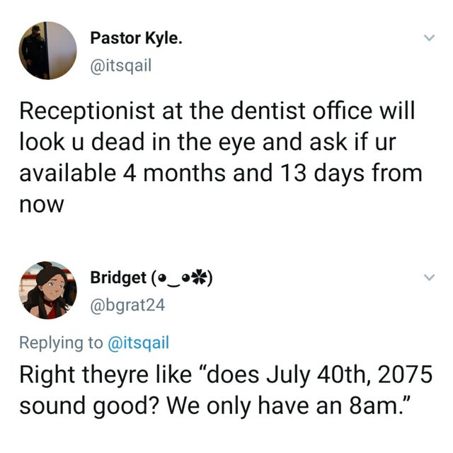angle - Pastor Kyle. Receptionist at the dentist office will look u dead in the eye and ask if ur available 4 months and 13 days from now Bridget _ Right theyre does July 40th, 2075 sound good? We only have an 8am.
