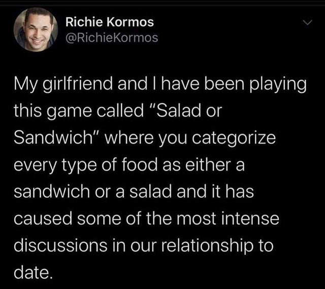 Richie Kormos Kormos My girlfriend and I have been playing this game called "Salad or Sandwich" where you categorize every type of food as either a sandwich or a salad and it has caused some of the most intense discussions in our relationship to date.