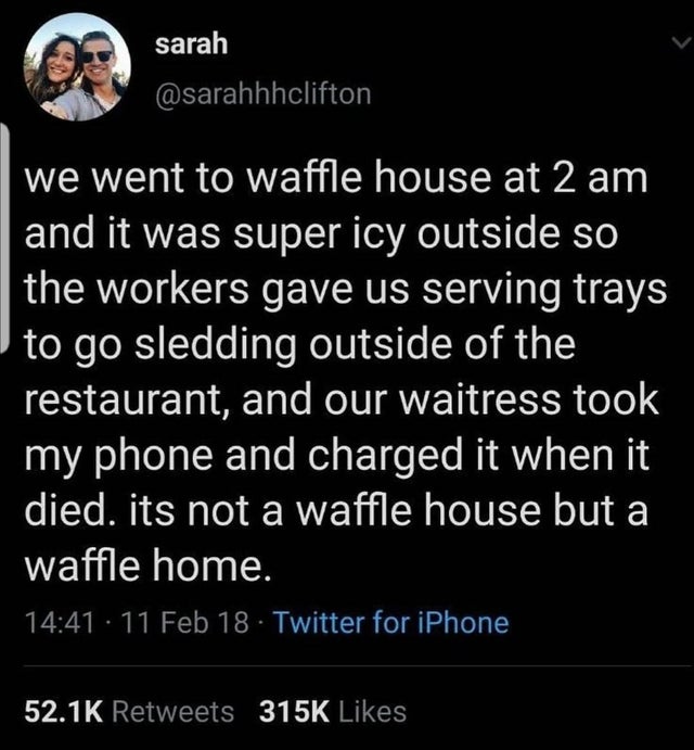 we went to waffle house at 2 am and it was super icy outside so the workers gave us serving trays to go sledding outside of the restaurant, and our waitress took my phone and charged it when it died. its not a waffle house but a waffle