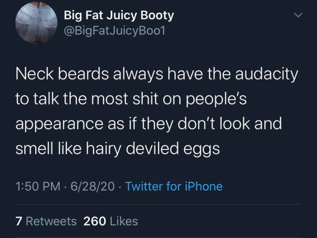 Neck beards always have the audacity to talk the most shit on people's appearance as if they don't look and smell hairy deviled eggs
