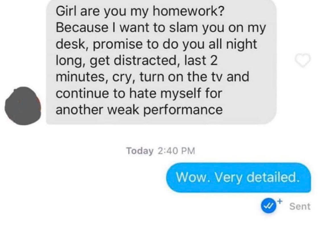 Girl are you my homework? Because I want to slam you on my desk, promise to do you all night long, get distracted, last 2 minutes, cry, turn on the tv and continue to hate myself for another weak performance Today Wow. Very detailed.