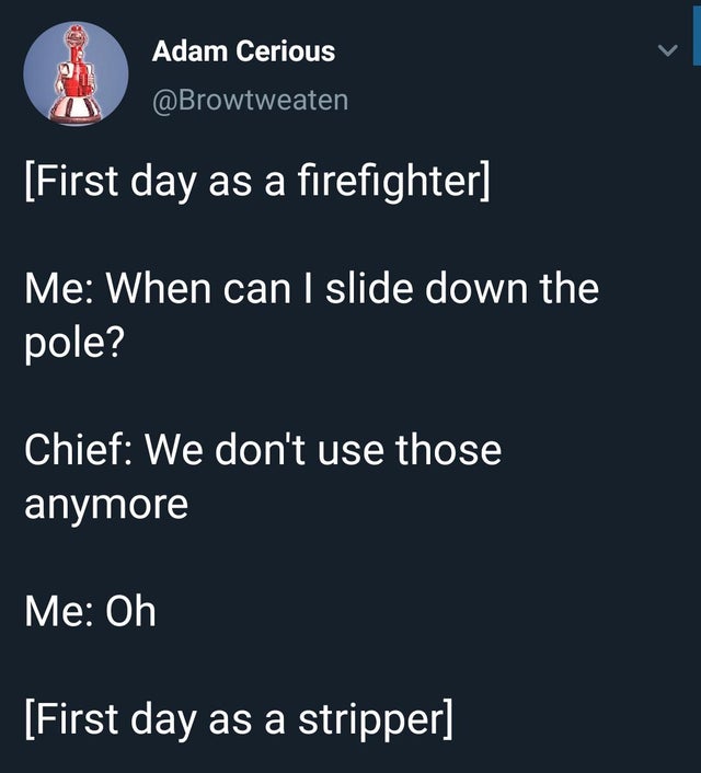 First day as a firefighter Me When can I slide down the pole? Chief We don't use those anymore Me Oh First day as a stripper