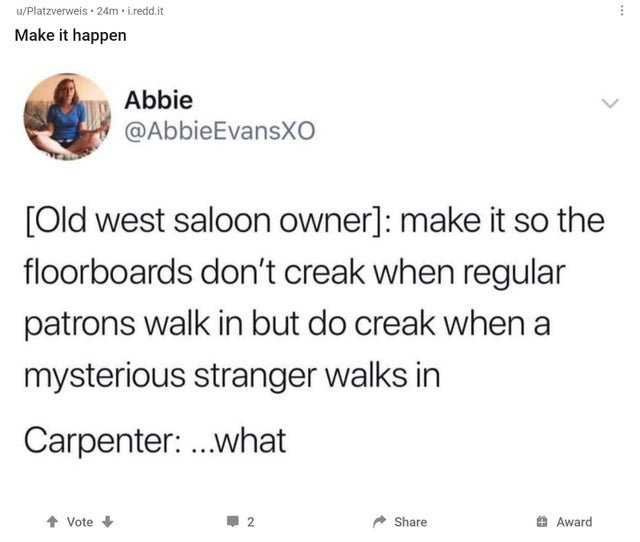 Old west saloon owner make it so the floorboards don't creak when regular patrons walk in but do creak when a mysterious stranger walks in Carpenter ...what