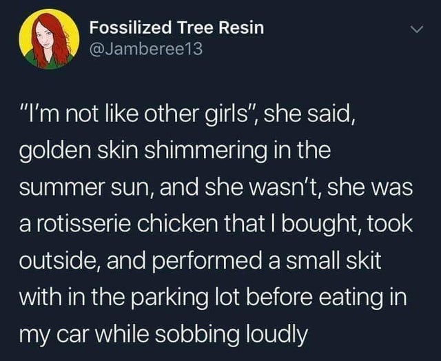 she's not like other girls - Fossilized Tree Resin "I'm not other girls", she said, golden skin shimmering in the summer sun, and she wasn't, she was a rotisserie chicken that I bought, took outside, and performed a small skit with in the parking lot befo