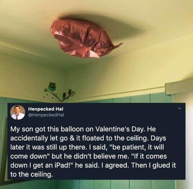 ceiling - Henpecked Hal My son got this balloon on Valentine's Day. He accidentally let go & it floated to the ceiling. Days later it was still up there. I said, "be patient, it will come down" but he didn't believe me. "If it comes down I get an iPad!" h
