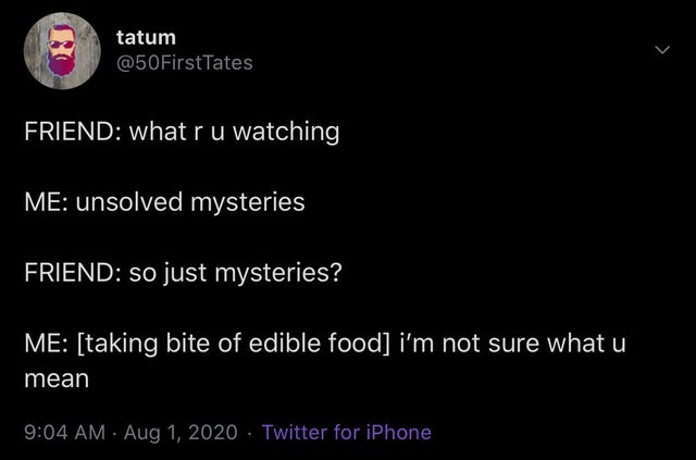 atmosphere - tatum Friend what r u watching Me unsolved mysteries Friend so just mysteries? Me taking bite of edible food i'm not sure what u mean Twitter for iPhone