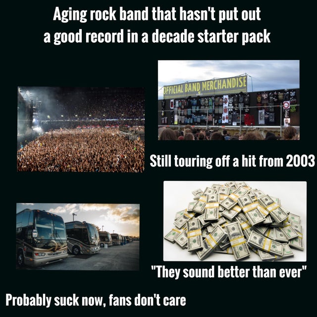 metal - Aging rock band that hasn't put out a good record in a decade starter pack Official Band Merchandise U Still touring off a hit from 2003 "They sound better than ever" Probably suck now, fans don't care
