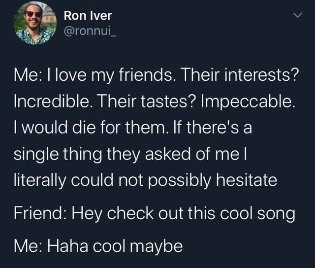 good night quotes - Ron Iver Me I love my friends. Their interests? Incredible. Their tastes? Impeccable. I would die for them. If there's a single thing they asked of me literally could not possibly hesitate Friend Hey check out this cool song Me Haha co