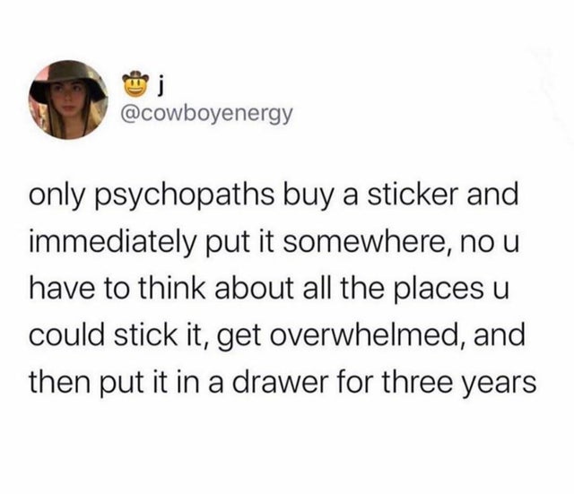 angle - only psychopaths buy a sticker and immediately put it somewhere, no u have to think about all the places u could stick it, get overwhelmed, and then put it in a drawer for three years