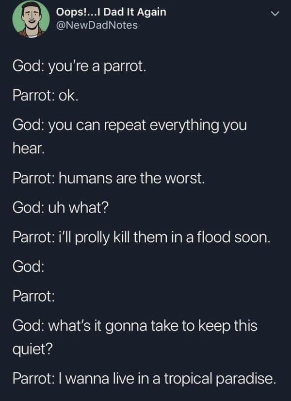 screenshot - Oops!...I Dad It Again Notes God you're a parrot. Parrot ok. God you can repeat everything you hear. Parrot humans are the worst. God uh what? Parrot i'll prolly kill them in a flood soon. God Parrot God what's it gonna take to keep this quie