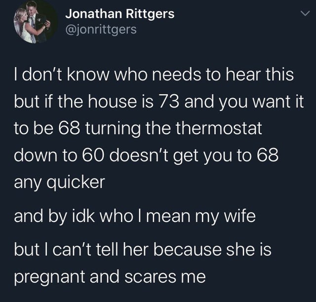 s I don't know who needs to hear this but if the house is 73 and you want it to be 68 turning the thermostat down to 60 doesn't get you to 68 any quicker and by idk who I mean my wife but I can't tell her because she is p
