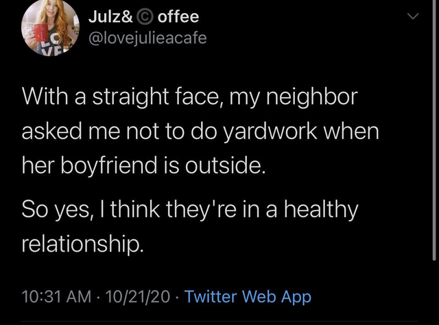 atmosphere - Julz& offee With a straight face, my neighbor asked me not to do yardwork when her boyfriend is outside. So yes, I think they're in a healthy relationship. 102120 Twitter Web App