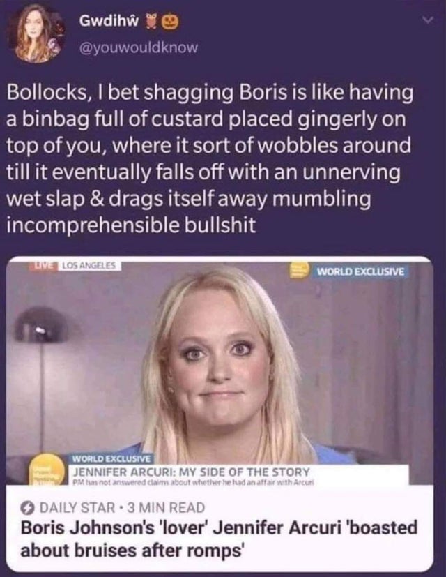 head - Gwdih8 9 Bollocks, I bet shagging Boris is having a binbag full of custard placed gingerly on top of you, where it sort of wobbles around till it eventually falls off with an unnerving wet slap & drags itself away mumbling incomprehensible bullshit