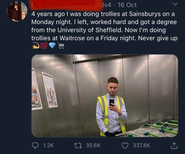 presentation - Silv4 16 Oct 4 years ago I was doing trollies at Sainsburys on a Monday night. I left, worked hard and got a degree from the University of Sheffield. Now I'm doing trollies at Waitrose on a Friday night. Never give up 700 12