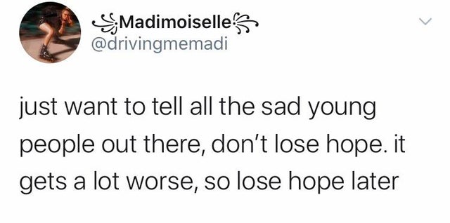 facts about you - > Madimoiselle just want to tell all the sad young people out there, don't lose hope. it gets a lot worse, so lose hope later
