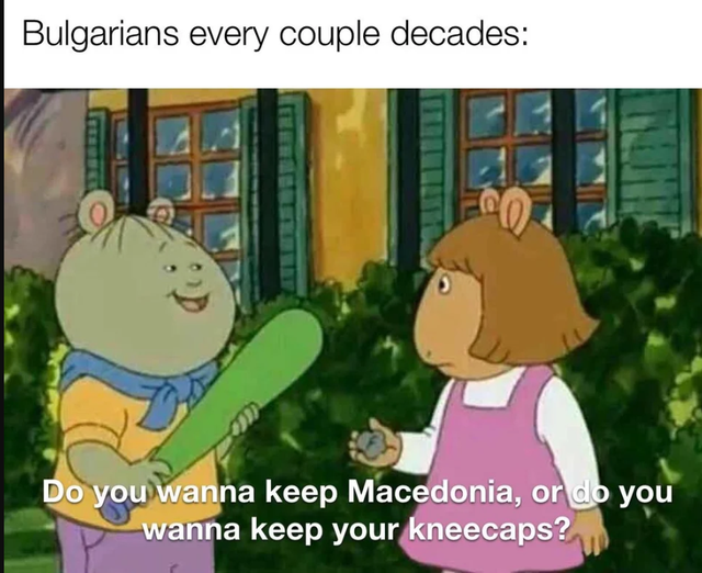 do you wanna keep your kneecaps - Bulgarians every couple decades Do you wanna keep Macedonia, or do you wanna keep your kneecaps?