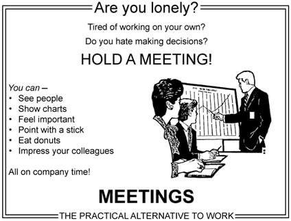 you lonely meeting - Are you lonely? Tired of working on your own? Do you hate making decisions? Hold A Meeting! You can See people Show charts Feel important Point with a stick Eat donuts Impress your colleagues All on company time! Meetings Ethe Practic