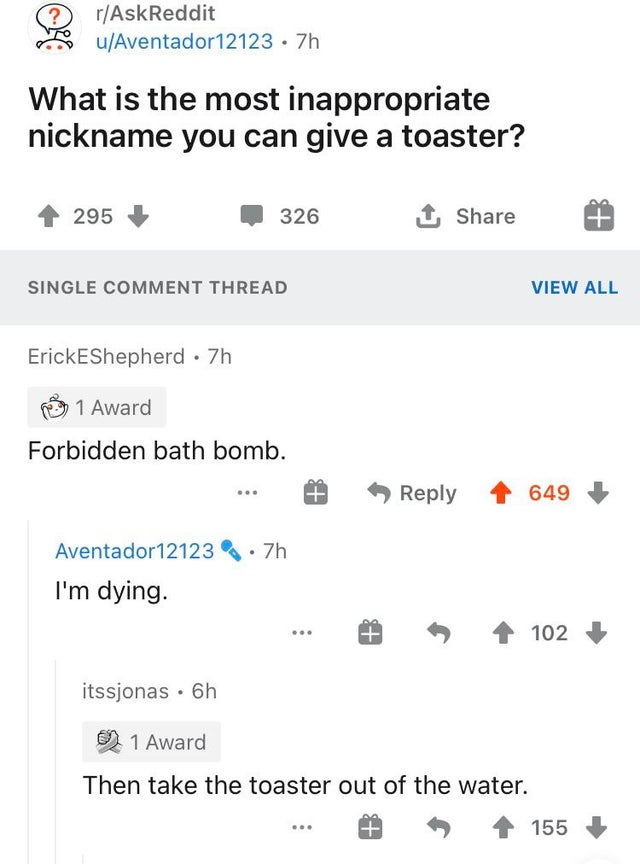 number - rAskReddit uAventador12123 7h What is the most inappropriate nickname you can give a toaster? 295 326 1 Single Comment Thread View All ErickEShepherd 7h 1 Award Forbidden bath bomb. Id Tp 649 Aventador121237h I'm dying. 102 itssjonas 6h 2 1 Award