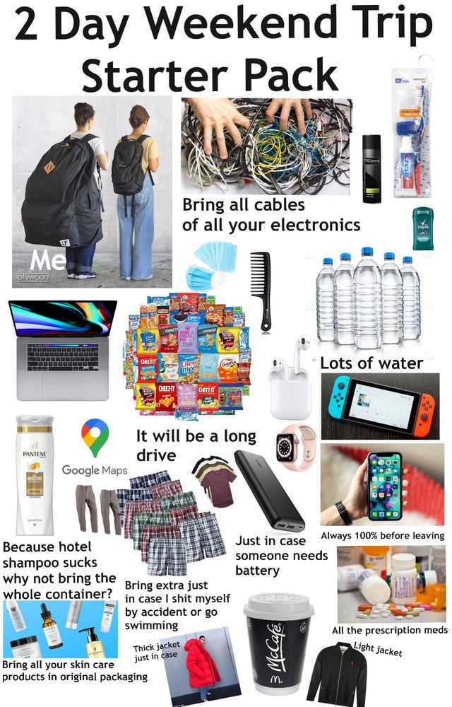 design - 2 Day Weekend Trip Starter Pack Bring all cables of all your electronics Ef Me plywood Cheehit Lots of water Be Cheezit Olet It will be a long drive Pantene Google Maps An Sole Because hotel shampoo sucks why not bring the whole container? Just i