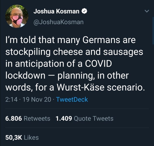 screenshot - Joshua Kosman I'm told that many Germans are stockpiling cheese and sausages in anticipation of a Covid lockdown planning, in other words, for a WurstKse scenario. . 19 Nov 20 TweetDeck 6.806 1.409 Quote Tweets