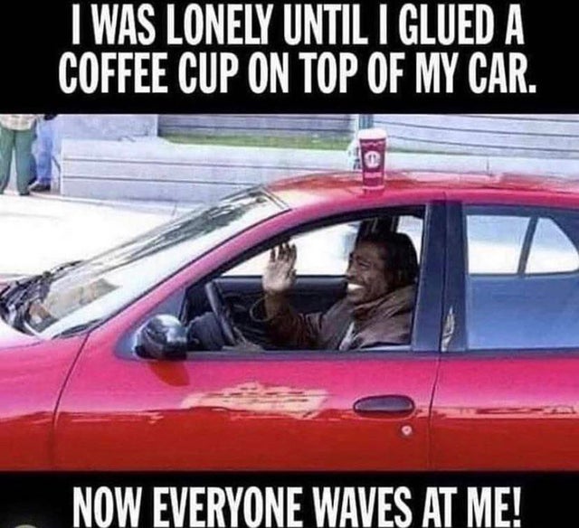 coffee cup on top of car meme - I Was Lonely Until I Glued A Coffee Cup On Top Of My Car. Now Everyone Waves At Me!