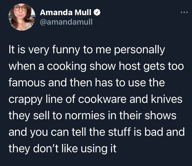 misery loves company meme - Amanda Mull It is very funny to me personally when a cooking show host gets too famous and then has to use the crappy line of cookware and knives they sell to normies in their shows and you can tell the stuff is bad and they do