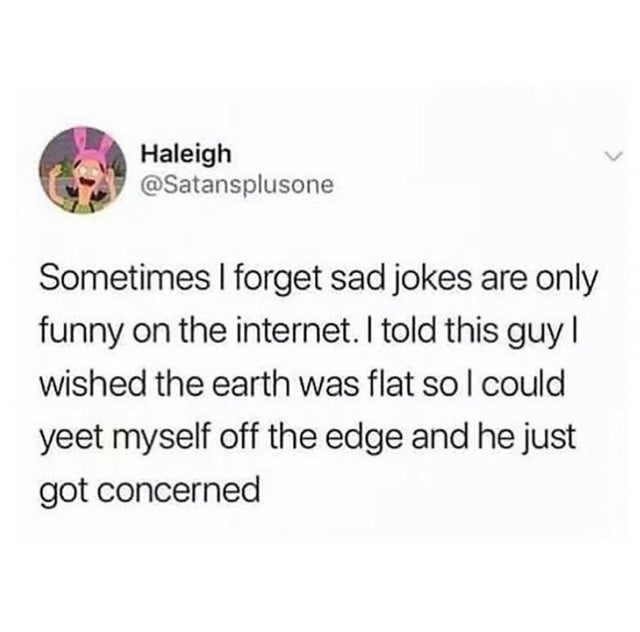 you can t heal in the same environment - Haleigh Sometimes I forget sad jokes are only funny on the internet. I told this guy! wished the earth was flat so I could yeet myself off the edge and he just got concerned