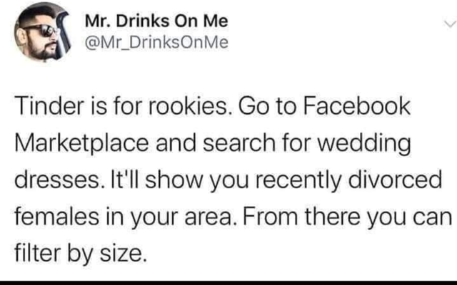 Mr. Drinks On Me On Me Tinder is for rookies. Go to Facebook Marketplace and search for wedding dresses. It'll show you recently divorced females in your area. From there you can filter by size.