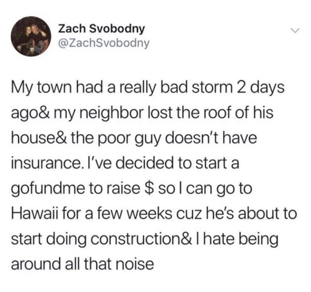 document - Zach Svobodny My town had a really bad storm 2 days ago& my neighbor lost the roof of his house& the poor guy doesn't have insurance. I've decided to start a gofundme to raise $ sol can go to Hawaii for a few weeks cuz he's about to start doing