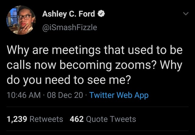 atmosphere - Ashley C. Ford Why are meetings that used to be calls now becoming zooms? Why do you need to see me? 08 Dec 20 Twitter Web App 1,239 462 Quote Tweets