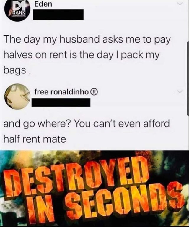 media - DEden Dank The day my husband asks me to pay halves on rent is the day I pack my bags. free ronaldinho and go where? You can't even afford half rent mate Destroyed In Seconds