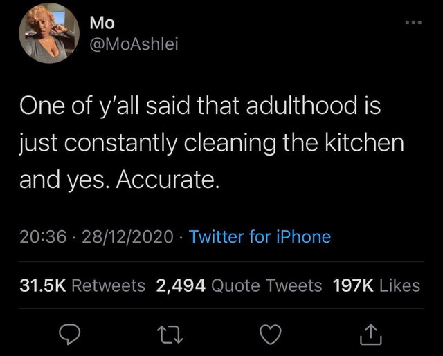 atmosphere - One of y'all said that adulthood is just constantly cleaning the kitchen and yes. Accurate. 28122020 Twitter for iPhone 2,494 Quote Tweets