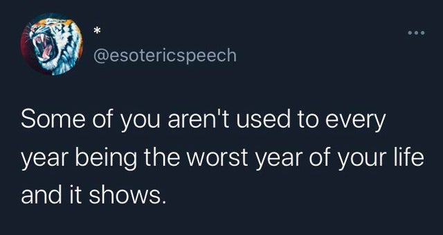 wo Some of you aren't used to every year being the worst year of your life and it shows.