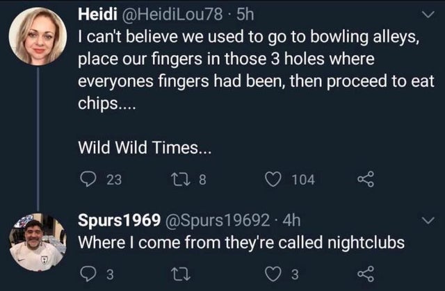 sky - Heidi .5h I can't believe we used to go to bowling alleys, place our fingers in those 3 holes where everyones fingers had been, then proceed to eat chips.... Wild Wild Times... 23 278 104 Spurs 1969 19692 4h Where I come from they're called nightclu