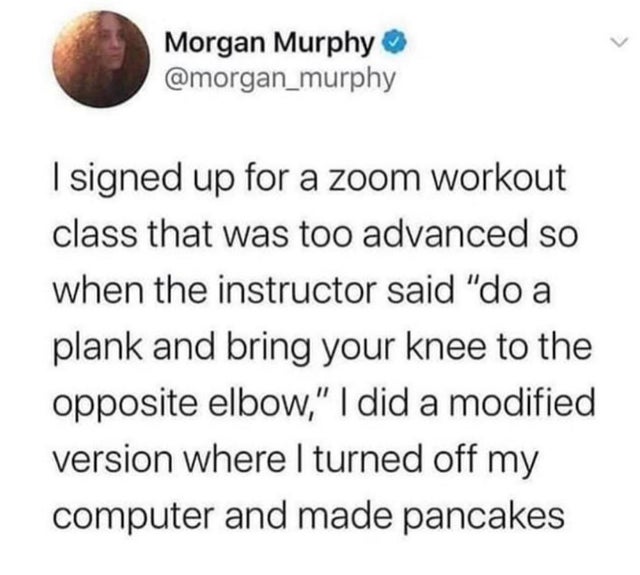 circle - Morgan Murphy I signed up for a zoom workout class that was too advanced so when the instructor said "do a plank and bring your knee to the opposite elbow," I did a modified version where I turned off my computer and made pancakes