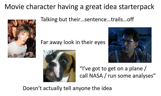 dog - Movie character having a great idea starterpack Talking but their...sentence...trails...off Far away look in their eyes B "I've got to get on a plane call Nasa run some analyses" Doesn't actually tell anyone the idea