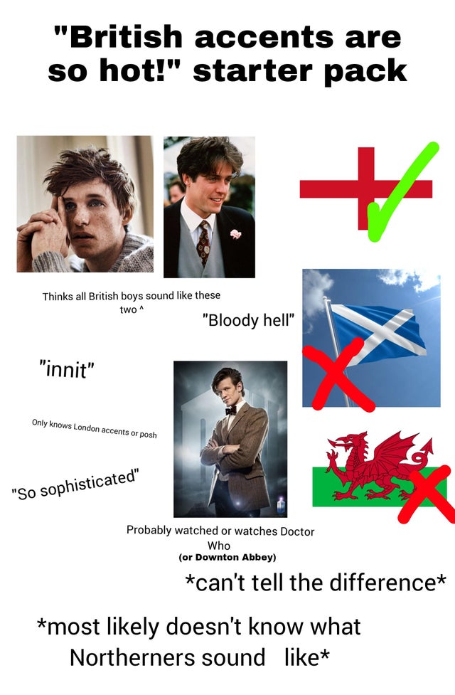 human behavior - "British accents are so hot!" starter pack Thinks all British boys sound these two "Bloody hell" "innit" Only knows London accents or posh "So sophisticated" Probably watched or watches Doctor Who or Downton Abbey can't tell the differenc