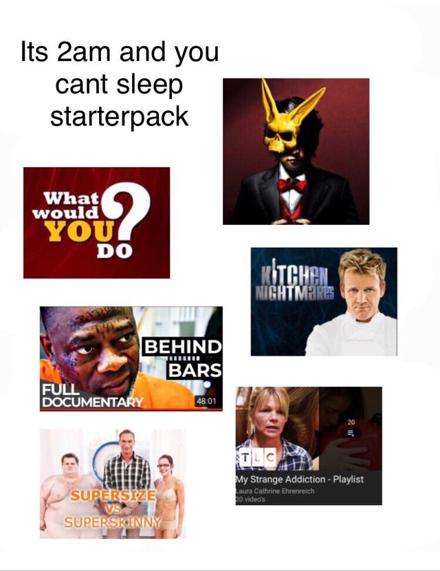 poster - Its 2am and you cant sleep starterpack What would You Do Kitchen Nightmare Behind Bars Full Documentary 20 Supersize My Strange Addiction Playlist Laura Cathrine Ehrenreich to video's Superskinny