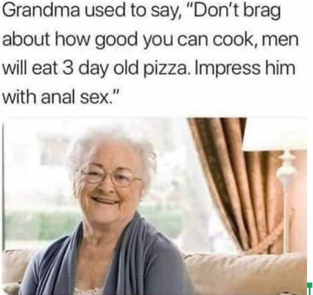 grandma used to say - Grandma used to say, "Don't brag about how good you can cook, men will eat 3 day old pizza. Impress him with anal sex."
